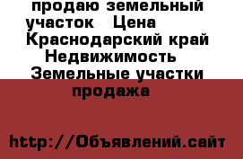 продаю земельный участок › Цена ­ 800 - Краснодарский край Недвижимость » Земельные участки продажа   